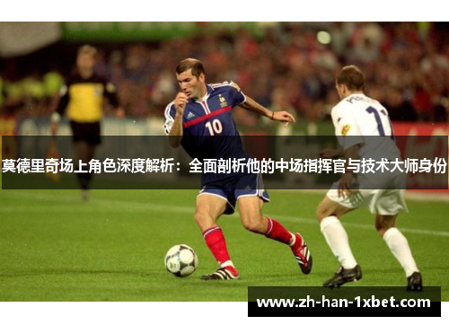 莫德里奇场上角色深度解析：全面剖析他的中场指挥官与技术大师身份