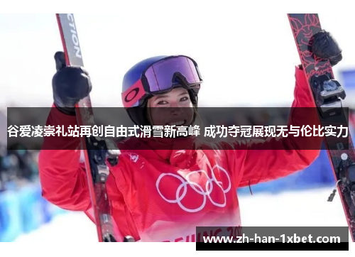 谷爱凌崇礼站再创自由式滑雪新高峰 成功夺冠展现无与伦比实力